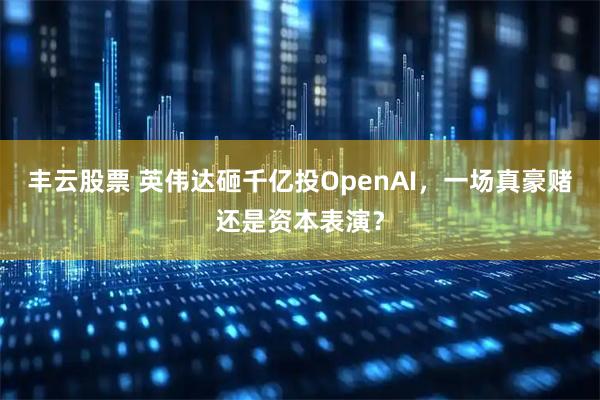 丰云股票 英伟达砸千亿投OpenAI，一场真豪赌还是资本表演？