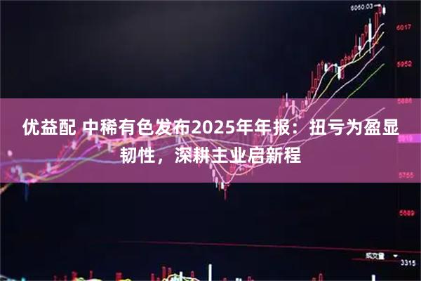 优益配 中稀有色发布2025年年报：扭亏为盈显韧性，深耕主业启新程