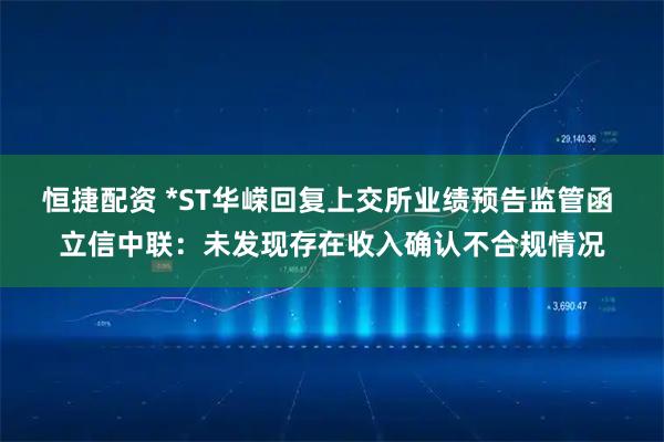 恒捷配资 *ST华嵘回复上交所业绩预告监管函 立信中联：未发现存在收入确认不合规情况