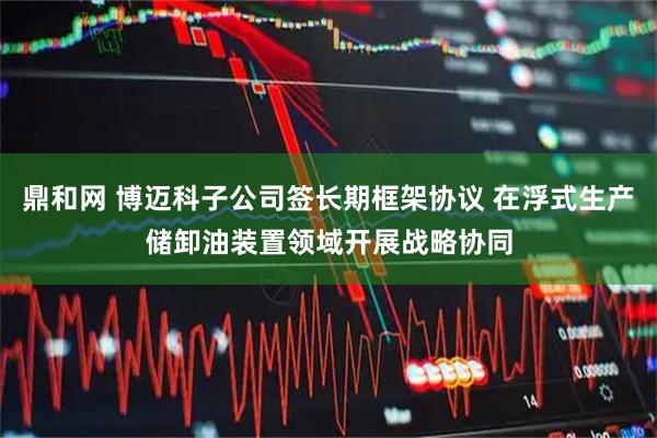 鼎和网 博迈科子公司签长期框架协议 在浮式生产储卸油装置领域开展战略协同