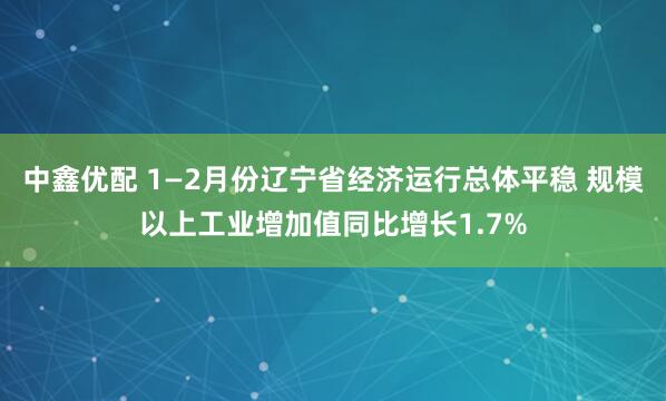中鑫优配 1—2月份辽宁省经济运行总体平稳 规模以上工业增加值同比增长1.7%