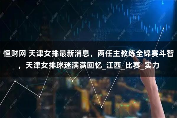 恒财网 天津女排最新消息,两任主教练全锦赛斗智,天津女排球迷满满回忆_江西_比赛_实力
