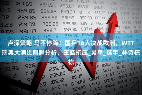 卢深策略 马不停蹄!国乒16人决战欧洲,WTT瑞典大满贯前瞻分析,王皓抗压_男单_选手_林诗栋