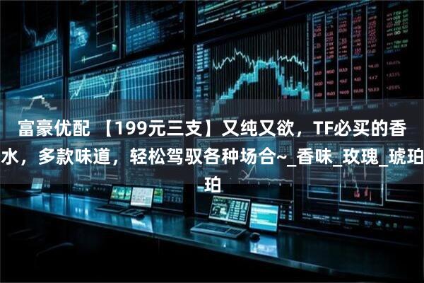 富豪优配 【199元三支】又纯又欲,TF必买的香水,多款味道,轻松驾驭各种场合~_香味_玫瑰_琥珀
