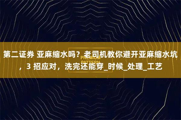 第二证券 亚麻缩水吗?老司机教你避开亚麻缩水坑,3 招应对,洗完还能穿_时候_处理_工艺