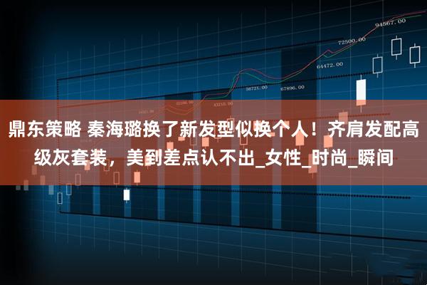 鼎东策略 秦海璐换了新发型似换个人!齐肩发配高级灰套装,美到差点认不出_女性_时尚_瞬间