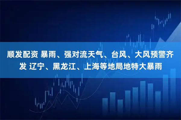 顺发配资 暴雨、强对流天气、台风、大风预警齐发 辽宁、黑龙江、上海等地局地特大暴雨