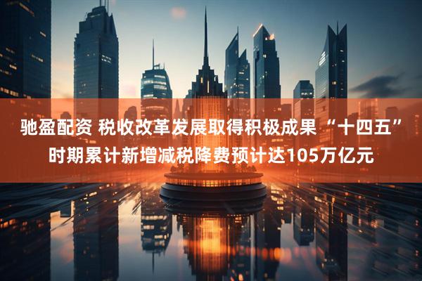 驰盈配资 税收改革发展取得积极成果 “十四五”时期累计新增减税降费预计达105万亿元
