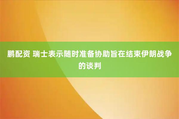 鹏配资 瑞士表示随时准备协助旨在结束伊朗战争的谈判