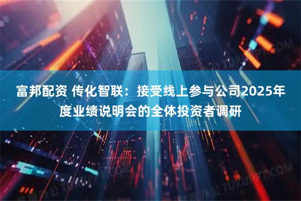 富邦配资 传化智联：接受线上参与公司2025年度业绩说明会的全体投资者调研
