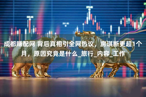 成都赚配网 背后真相引全网热议，房琪断更超1个月，原因究竟是什么_旅行_内容_工作