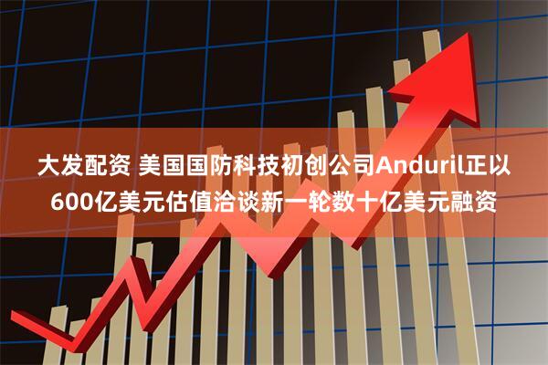 大发配资 美国国防科技初创公司Anduril正以600亿美元估值洽谈新一轮数十亿美元融资