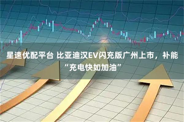 星速优配平台 比亚迪汉EV闪充版广州上市，补能“充电快如加油”