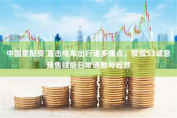 中国星配资 直击电车出行诸多痛点，极狐S3诚意预售赋能日常通勤与远游