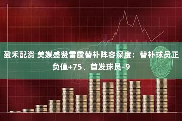 盈禾配资 美媒盛赞雷霆替补阵容深度：替补球员正负值+75、首发球员-9