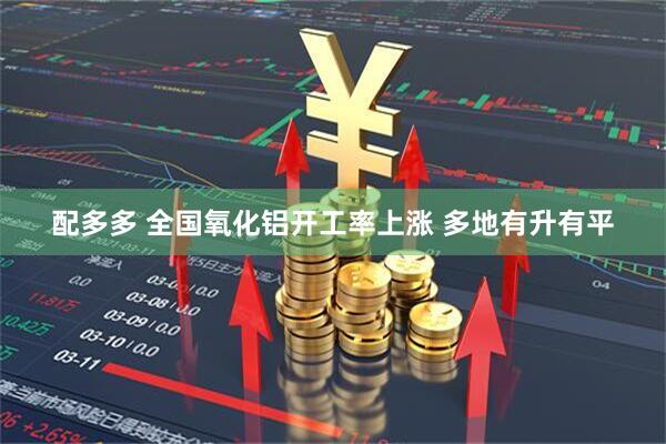配多多 全国氧化铝开工率上涨 多地有升有平