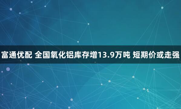 富通优配 全国氧化铝库存增13.9万吨 短期价或走强