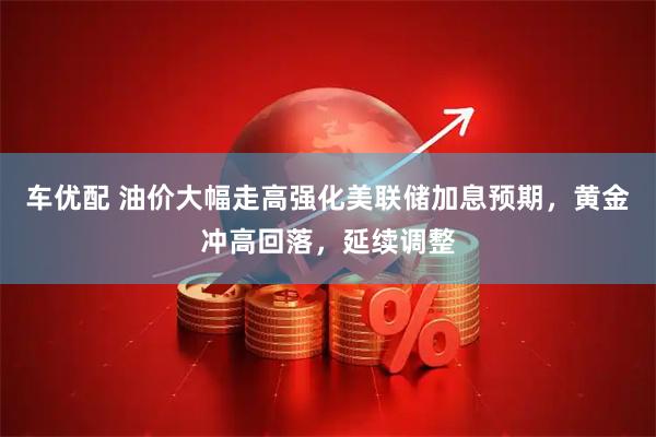 车优配 油价大幅走高强化美联储加息预期，黄金冲高回落，延续调整