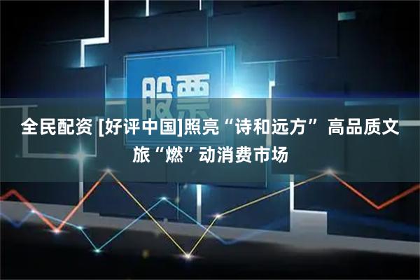 全民配资 [好评中国]照亮“诗和远方” 高品质文旅“燃”动消费市场